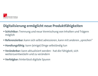 Digitalisierung ermöglicht neue Produktfähigkeiten
 Schichtbar: Trennung und neue Vermischung von Inhalten und Trägern
möglich
 Referenzierbar: kann sich selbst adressieren, kann mit anderen „sprechen“
 Handlungsfähig: kann (einige) Dinge selbständig tun
 Veränderbar: kann aktualisiert werden - hat die Fähigkeit, sich
weiterzuentwickeln und zu verändern
 Verfolgbar: hinterlässt digitale Spuren
 
