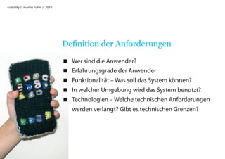 usability // martin hahn // 2010




                                   Definition der Anforderungen
                                      Wer sind die Anwender?
                                      Erfahrungsgrade der Anwender
                                      Funktionalität – Was soll das System können?
                                      In welcher Umgebung wird das System benutzt?
                                      Technologien – Welche technischen Anforderungen
                                       werden verlangt? Gibt es technischen Grenzen?
 