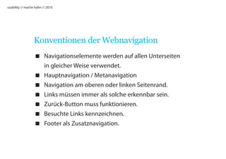 usability // martin hahn // 2010




                  Konventionen der Webnavigation
                    Navigationselemente werden auf allen Unterseiten
                     in gleicher Weise verwendet.
                    Hauptnavigation / Metanavigation
                    Navigation am oberen oder linken Seitenrand.
                    Links müssen immer als solche erkennbar sein.
                    Zurück-Button muss funktionieren.
                    Besuchte Links kennzeichnen.
                    Footer als Zusatznavigation.
 