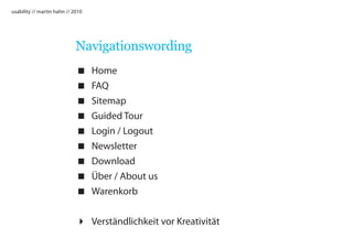 usability // martin hahn // 2010




                             Navigationswording
                                  Home
                                  FAQ
                                  Sitemap
                                  Guided Tour
                                  Login / Logout
                                  Newsletter
                                  Download
                                  Über / About us
                                  Warenkorb


                              Verständlichkeit vor Kreativität
 