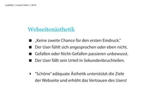 usability // martin hahn // 2010




                       Webseitenästhetik
                             „Keine zweite Chance für den ersten Eindruck.”
                             Der User fühlt sich angesprochen oder eben nicht.
                             Gefallen oder Nicht-Gefallen passieren unbewusst.
                             Der User fällt sein Urteil in Sekundenbruchteilen.


                        “Schöne” adäquate Ästhetik unterstützt die Ziele
                         der Webseite und erhöht das Vertrauen des Users!
 
