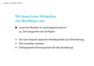 usability // martin hahn // 2010




                    Wir lesen keine Webseiten,
                    wie überfliegen sie!
                    Lesen am Monitor ist anstrengend und um
                     ca. 25% langsamer als auf Papier.


                    Der User braucht optische Anhaltspunkte zur Orientierung.
                    Text scannbar machen.
                    Umfangreiche Konsequenzen für die Gestaltung!
 