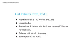 usability // martin hahn // 2010




                         Gut lesbarer Text , Teil I
                          Nicht mehr als 8 - 10 Wörter pro Zeile.
                          Linksbündig
                          Serifenlose Schriften wie Arial, Verdana und Tahoma
                           für Fließtext.
                          Zeilenabstände nicht zu eng.
                          Schriftgröße ≥ 10 Punkt
 