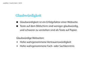 usability // martin hahn // 2010




                     Glaubwürdigkeit
                      Glaubwürdigkeit ist ein Erfolgsfaktor einer Webseite.
                      Texte auf dem Bildschirm sind weniger glaubwürdig,
                       und schwerer zu verstehen sind als Texte auf Papier.


                     Glaubwürdige Webseiten:
                      Hohe wahrgenommene Vertrauenswürdigkeit
                      Hohe wahrgenommene Fach- oder Sachkenntnis
 