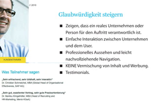 usability // martin hahn // 2010



                                   Glaubwürdigkeit steigern
                                    Zeigen, dass ein reales Unternehmen oder
                                     Person für den Auftritt verantwortlich ist.
                                    Einfache Interaktion zwischen Unternehmen
                                     und dem User.
                                    Professionelles Aussehen und leicht
                                     nachvollziehende Navigation.
                                    KEINE Vermischung von Inhalt und Werbung.
                                    Testimonials.
 