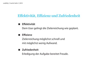 usability // martin hahn // 2010




                       Effektivität, Effizienz und Zufriedenheit

                         Effektivität
                          Dem User gelingt die Zielerreichung wie geplant.

                         Effizienz
                          Zielerreichung möglichst schnell und
                          mit möglichst wenig Aufwand.

                         Zufriedenheit
                          Erledigung der Aufgabe bereitet Freude.
 