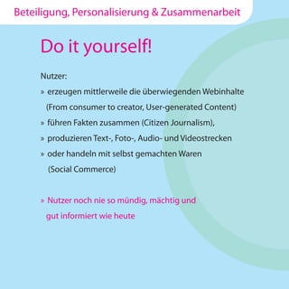Beteiligung, Personalisierung & Zusammenarbeit


     Do it yourself!
     Nutzer:
     » erzeugen mittlerweile die überwiegenden Webinhalte
      (From consumer to creator, User-generated Content)
     » führen Fakten zusammen (Citizen Journalism),
     » produzieren Text-, Foto-, Audio- und Videostrecken
     » oder handeln mit selbst gemachten Waren
       (Social Commerce)


     » Nutzer noch nie so mündig, mächtig und
      gut informiert wie heute
 