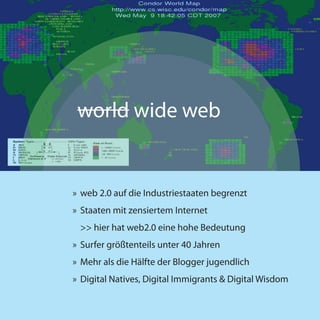 world wide web


» web 2.0 auf die Industriestaaten begrenzt
» Staaten mit zensiertem Internet
 >> hier hat web2.0 eine hohe Bedeutung
» Surfer größtenteils unter 40 Jahren
» Mehr als die Hälfte der Blogger jugendlich
» Digital Natives, Digital Immigrants & Digital Wisdom
 