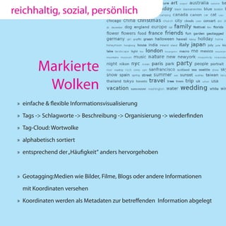 reichhaltig, sozial, persönlich




         Markierte
          Wolken
 » einfache & flexible Informationsvisualisierung

 » Tags -> Schlagworte -> Beschreibung -> Organisierung -> wiederfinden

 » Tag-Cloud: Wortwolke

 » alphabetisch sortiert

 » entsprechend der „Häufigkeit“ anders hervorgehoben



 » Geotagging:Medien wie Bilder, Filme, Blogs oder andere Informationen

   mit Koordinaten versehen

 » Koordinaten werden als Metadaten zur betreffenden Information abgelegt
 