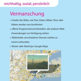 reichhaltig, sozial, persönlich

    Vermanschung
   » Inhalte des Webs, wie Text, Daten, Bilder, Töne oder
    Videos werden neu kombiniert
   » offene Programmierschnittstellen, die anderen Web-
     Anwendungen zur Verfügung stehen
   » Webinhalte verschiedener Dienste nahtlos zu
     einem verbunden
   » Mutter aller MashUps: Google Maps
 