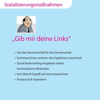 Sozialisierungsmaßnahmen




   „Gib mir deine Links“
    » Von der Gemeinschaft für die Gemeinschaft
    » Suchmaschinen sortieren die Ergebnisse maschinell
    » Social Bookmarking-Angebote haben
     handverlesene Webseiten
    » Von Überall Zugriff auf seine Lesezeichen
    » Austausch & Inspiration
 