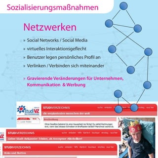 Sozialisierungsmaßnahmen

    Netzwerken
    » Social Networks / Social Media
    » virtuelles Interaktionsgeflecht
    » Benutzer legen persönliches Profil an
    » Verlinken / Verbinden sich miteinander

    » Gravierende Veränderungen für Unternehmen,
      Kommunikation & Werbung
 