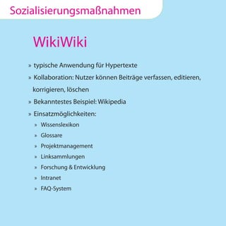 Sozialisierungsmaßnahmen

    WikiWiki
   » typische Anwendung für Hypertexte
   » Kollaboration: Nutzer können Beiträge verfassen, editieren,
    korrigieren, löschen
   » Bekanntestes Beispiel: Wikipedia
   » Einsatzmöglichkeiten:
     » Wissenslexikon
     » Glossare
     » Projektmanagement
     » Linksammlungen
     » Forschung & Entwicklung
     » Intranet
     » FAQ-System
 