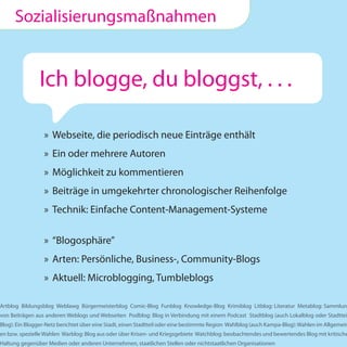 Sozialisierungsmaßnahmen


                Ich blogge, du bloggst, . . .

                 » Webseite, die periodisch neue Einträge enthält
                 » Ein oder mehrere Autoren
                 » Möglichkeit zu kommentieren
                 » Beiträge in umgekehrter chronologischer Reihenfolge
                 » Technik: Einfache Content-Management-Systeme

                 » “Blogosphäre”
                 » Arten: Persönliche, Business-, Community-Blogs
                 » Aktuell: Microblogging, Tumbleblogs

Artblog Bildungsblog Weblawg Bürgermeisterblog Comic-Blog Funblog Knowledge-Blog Krimiblog Litblog: Literatur Metablog: Sammlung
von Beiträgen aus anderen Weblogs und Webseiten Podblog: Blog in Verbindung mit einem Podcast Stadtblog (auch Lokalblog oder Stadttei
Blog): Ein Blogger-Netz berichtet über eine Stadt, einen Stadtteil oder eine bestimmte Region Wahlblog (auch Kampa-Blog): Wahlen im Allgemein
en bzw. spezielle Wahlen Warblog: Blog aus oder über Krisen- und Kriegsgebiete Watchblog: beobachtendes und bewertendes Blog mit kritische
Haltung gegenüber Medien oder anderen Unternehmen, staatlichen Stellen oder nichtstaatlichen Organisationen
 