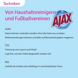 Techniken

Von Haushaltsreinigern
und Fußballvereinen
AJAX
Daten können verändert werden ohne die Seite neu zu laden
Webanwendungen können schneller auf Benutzereingaben reagieren.


CSS
Trennung von Layout und Inhalt
Legt fest, wie der Inhalt dargestellt werden soll.


RSS
enthält die Inhalte eines Weblogs in vereinheitlichter Form.
 