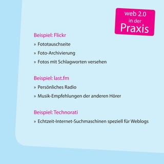 web 2.0
                                            in der

Beispiel: Flickr
                                        Praxis
» Fototauschseite
» Foto-Archivierung
» Fotos mit Schlagworten versehen


Beispiel: last.fm
» Persönliches Radio
» Musik-Empfehlungen der anderen Hörer


Beispiel: Technorati
» Echtzeit-Internet-Suchmaschinen speziell für Weblogs
 