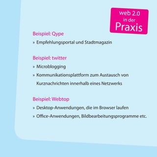 web 2.0
                                             in der

Beispiel: Qype
                                       Praxis
» Empfehlungsportal und Stadtmagazin


Beispiel: twitter
» Microblogging
» Kommunikationsplattform zum Austausch von
 Kurznachrichten innerhalb eines Netzwerks


Beispiel: Webtop
» Desktop-Anwendungen, die im Browser laufen
» Office-Anwendungen, Bildbearbeitungsprogramme etc.
 