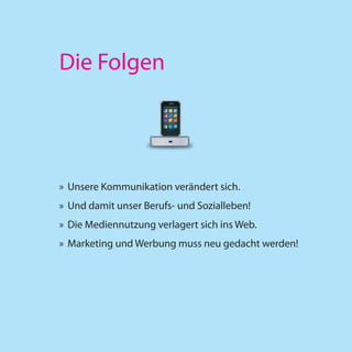 Die Folgen




» Unsere Kommunikation verändert sich.
» Und damit unser Berufs- und Sozialleben!
» Die Mediennutzung verlagert sich ins Web.
» Marketing und Werbung muss neu gedacht werden!
 