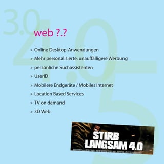 4.0
3.0web ?.?
  » Online Desktop-Anwendungen
  » Mehr personalisierte, unauffälligere Werbung
  » persönliche Suchassistenten
  » UserID
  » Mobilere Endgeräte / Mobiles Internet
  » Location Based Services
  » TV on demand
  » 3D Web
 