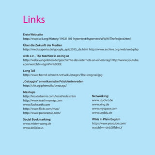 Links
Erste Webseite
http://www.w3.org/History/19921103-hypertext/hypertext/WWW/TheProject.html

Über die Zukunft der Medien
http://media.aperto.de/google_epic2015_de.html http://www.archive.org/web/web.php

web 2.0 – The Machine is us/ing us
http://webevangelisten.de/geschichte-des-internets-an-einem-tag/ http://www.youtube.
com/watch?v=6gmP4nk0EOE

Long Tail
http://www.bernd-schmitz.net/wiki/images/The-long-tail.jpg

„Getaggte“ amerikanische Präsidentenreden
http://chir.ag/phernalia/preztags/

Mashups
http://local.alkemis.com/local/index.htm          Networking:
http://www.mashmymap.com                          www.studivz.de
www.flashearth.com                                www.xing.de
http://www.flickr.com/map/                        www.myspace.com
http://www.panoramio.com/                         www.unddu.de

Social Bookmarking:                               Wikis in Plain English
www.mister-wong.de                                http://www.youtube.com/
www.del.icio.us                                   watch?v=-dnL00TdmLY
 