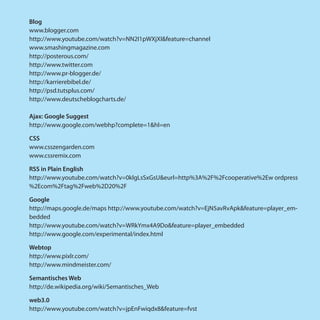 Blog
www.blogger.com
http://www.youtube.com/watch?v=NN2I1pWXjXI&feature=channel
www.smashingmagazine.com
http://posterous.com/
http://www.twitter.com
http://www.pr-blogger.de/
http://karrierebibel.de/
http://psd.tutsplus.com/
http://www.deutscheblogcharts.de/

Ajax: Google Suggest
http://www.google.com/webhp?complete=1&hl=en

CSS
www.csszengarden.com
www.cssremix.com

RSS in Plain English
http://www.youtube.com/watch?v=0klgLsSxGsU&eurl=http%3A%2F%2Fcooperative%2Ew ordpress
%2Ecom%2Ftag%2Fweb%2D20%2F

Google
http://maps.google.de/maps http://www.youtube.com/watch?v=EjN5avRvApk&feature=player_em-
bedded
http://www.youtube.com/watch?v=WRkYmx4A9Do&feature=player_embedded
http://www.google.com/experimental/index.html

Webtop
http://www.pixlr.com/
http://www.mindmeister.com/

Semantisches Web
http://de.wikipedia.org/wiki/Semantisches_Web

web3.0
http://www.youtube.com/watch?v=jpEnFwiqdx8&feature=fvst
 