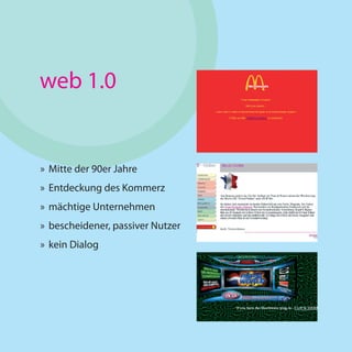 web 1.0


» Mitte der 90er Jahre
» Entdeckung des Kommerz
» mächtige Unternehmen
» bescheidener, passiver Nutzer
» kein Dialog
 