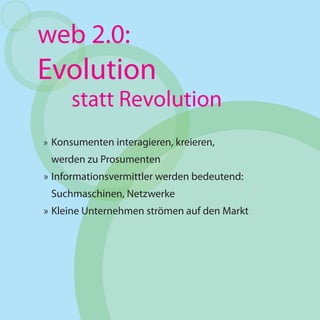 web 2.0:
Evolution
      statt Revolution
» Konsumenten interagieren, kreieren,
 werden zu Prosumenten
» Informationsvermittler werden bedeutend:
 Suchmaschinen, Netzwerke
» Kleine Unternehmen strömen auf den Markt
 