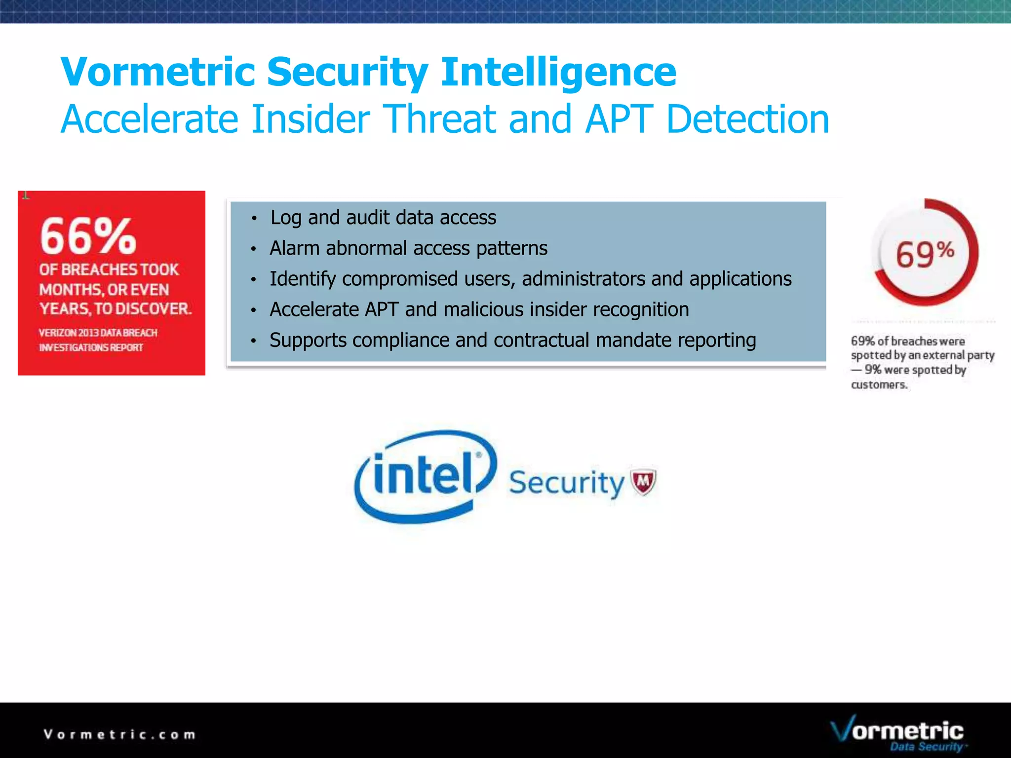 Vormetric Security Intelligence 
Accelerate Insider Threat and APT Detection 
• Log and audit data access 
• Alarm abnormal access patterns 
• Identify compromised users, administrators and applications 
• Accelerate APT and malicious insider recognition 
• Supports compliance and contractual mandate reporting 
 