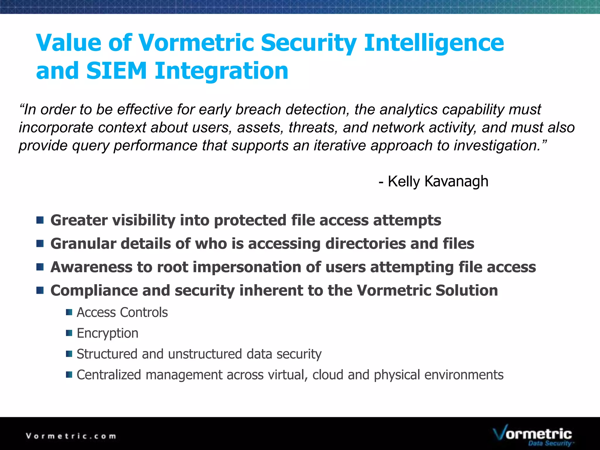 Value of Vormetric Security Intelligence 
and SIEM Integration 
“In order to be effective for early breach detection, the analytics capability must 
incorporate context about users, assets, threats, and network activity, and must also 
provide query performance that supports an iterative approach to investigation.” 
- Kelly Kavanagh 
Greater visibility into protected file access attempts 
Granular details of who is accessing directories and files 
Awareness to root impersonation of users attempting file access 
Compliance and security inherent to the Vormetric Solution 
Access Controls 
Encryption 
Structured and unstructured data security 
Centralized management across virtual, cloud and physical environments 
