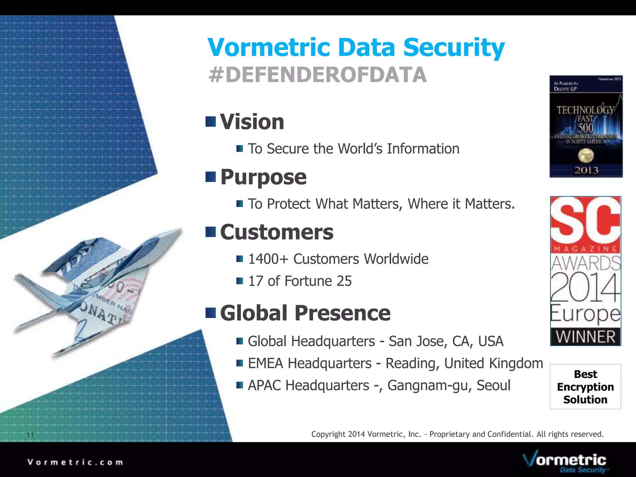 Vormetric Data Security 
#DEFENDEROFDATA 
Vision 
To Secure the World’s Information 
Purpose 
To Protect What Matters, Where it Matters. 
Customers 
1400+ Customers Worldwide 
17 of Fortune 25 
Global Presence 
Global Headquarters - San Jose, CA, USA 
EMEA Headquarters - Reading, United Kingdom 
APAC Headquarters -, Gangnam-gu, Seoul 
Best 
Encryption 
Solution 
11 Copyright 2014 Vormetric, Inc. – Proprietary and Confidential. All rights reserved. 
 