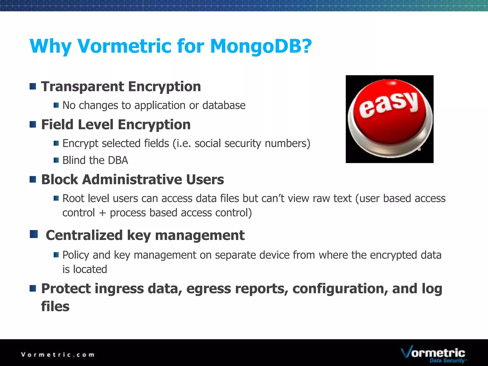 Why Vormetric for MongoDB? 
Transparent Encryption 
No changes to application or database 
Field Level Encryption 
Encrypt selected fields (i.e. social security numbers) 
Blind the DBA 
Block Administrative Users 
Root level users can access data files but can’t view raw text (user based access 
control + process based access control) 
Centralized key management 
Policy and key management on separate device from where the encrypted data 
is located 
Protect ingress data, egress reports, configuration, and log 
files 
 