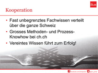 Kooperation

• Fast unbegrenztes Fachwissen verteilt
  über die ganze Schweiz
• Grosses Methoden- und Prozess-
  Knowhow bei ch.ch
• Vereintes Wissen führt zum Erfolg!




                                facebook.com/chchportal   @ch_portal
 