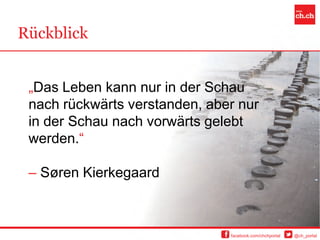 Rückblick


 „Das Leben kann nur in der Schau
 nach rückwärts verstanden, aber nur
 in der Schau nach vorwärts gelebt
 werden.“

 – Søren Kierkegaard



                               facebook.com/chchportal   @ch_portal
 