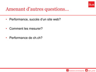 Amenant d’autres questions…

• Performance, succès d‘un site web?

• Comment les mesurer?

• Performance de ch.ch?




                                       facebook.com/chchportal   @ch_portal
 