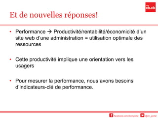 Et de nouvelles réponses!

• Performance  Productivité/rentabilité/économicité d’un
  site web d’une administration = utilisation optimale des
  ressources

• Cette productivité implique une orientation vers les
  usagers

• Pour mesurer la performance, nous avons besoins
  d’indicateurs-clé de performance.




                                             facebook.com/chchportal   @ch_portal
 