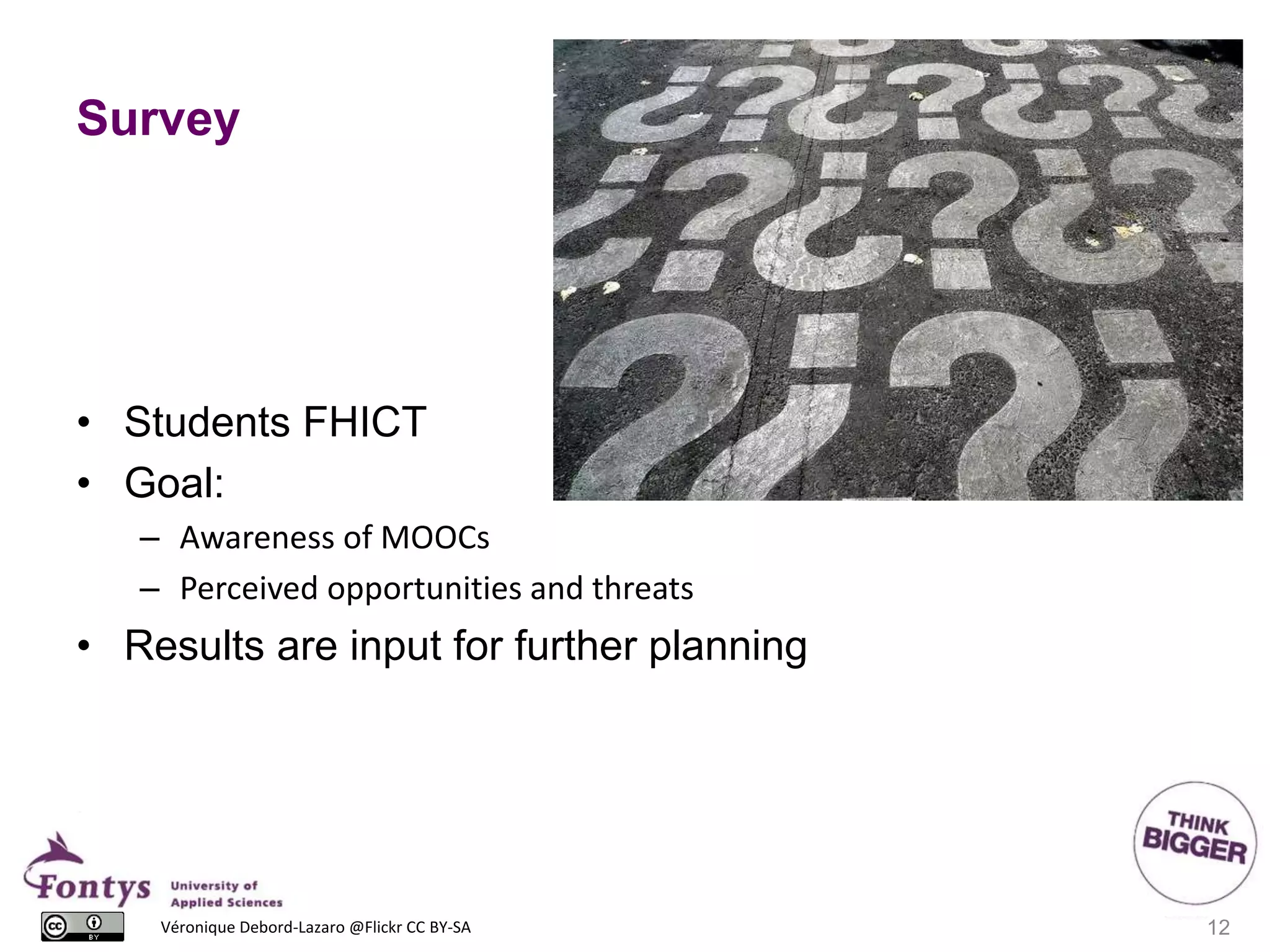 Survey
• Students FHICT
• Goal:
– Awareness of MOOCs
– Perceived opportunities and threats
• Results are input for further planning
12Véronique Debord-Lazaro @Flickr CC BY-SA
 