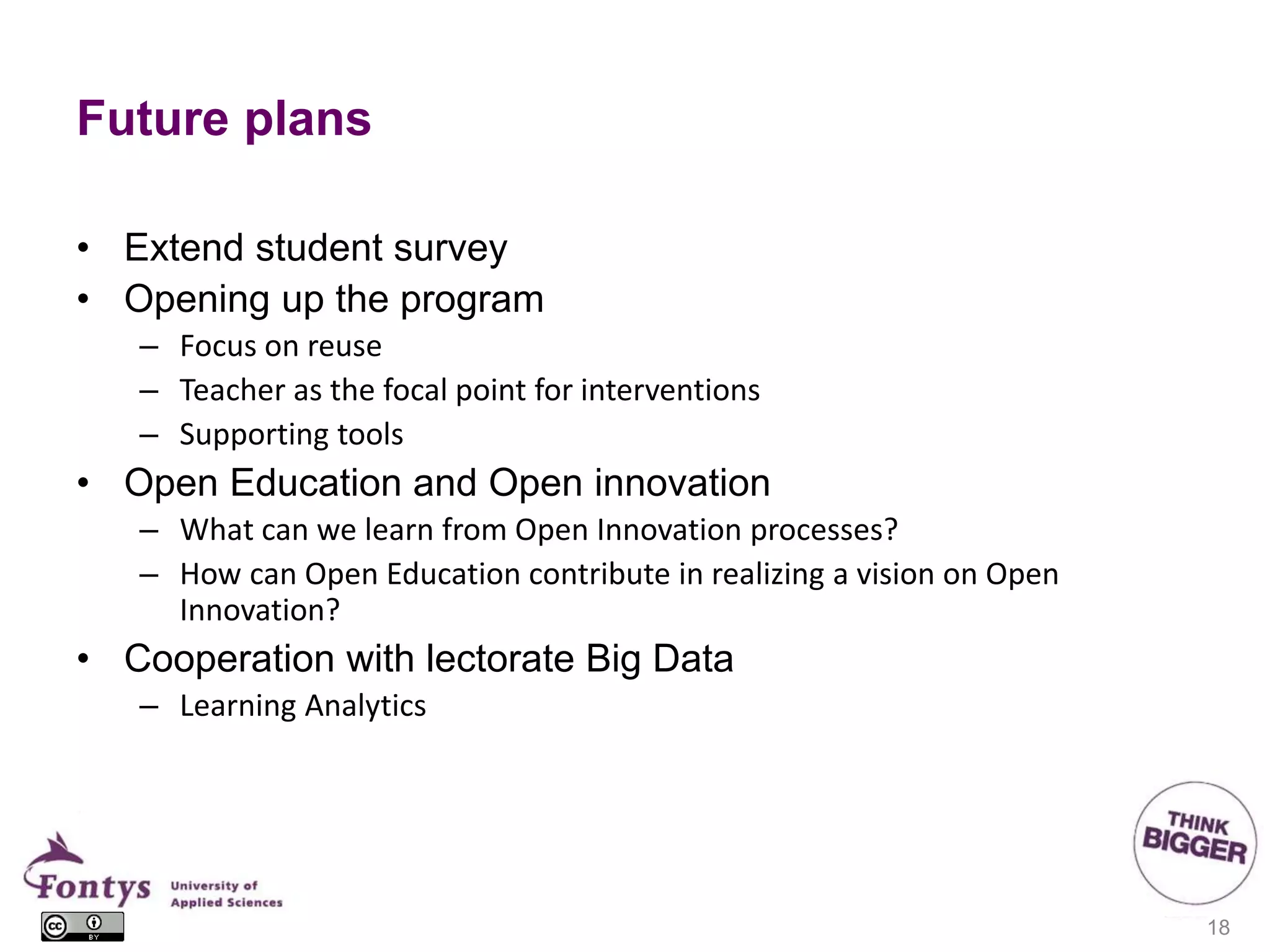 Future plans
• Extend student survey
• Opening up the program
– Focus on reuse
– Teacher as the focal point for interventions
– Supporting tools
• Open Education and Open innovation
– What can we learn from Open Innovation processes?
– How can Open Education contribute in realizing a vision on Open
Innovation?
• Cooperation with lectorate Big Data
– Learning Analytics
18
 
