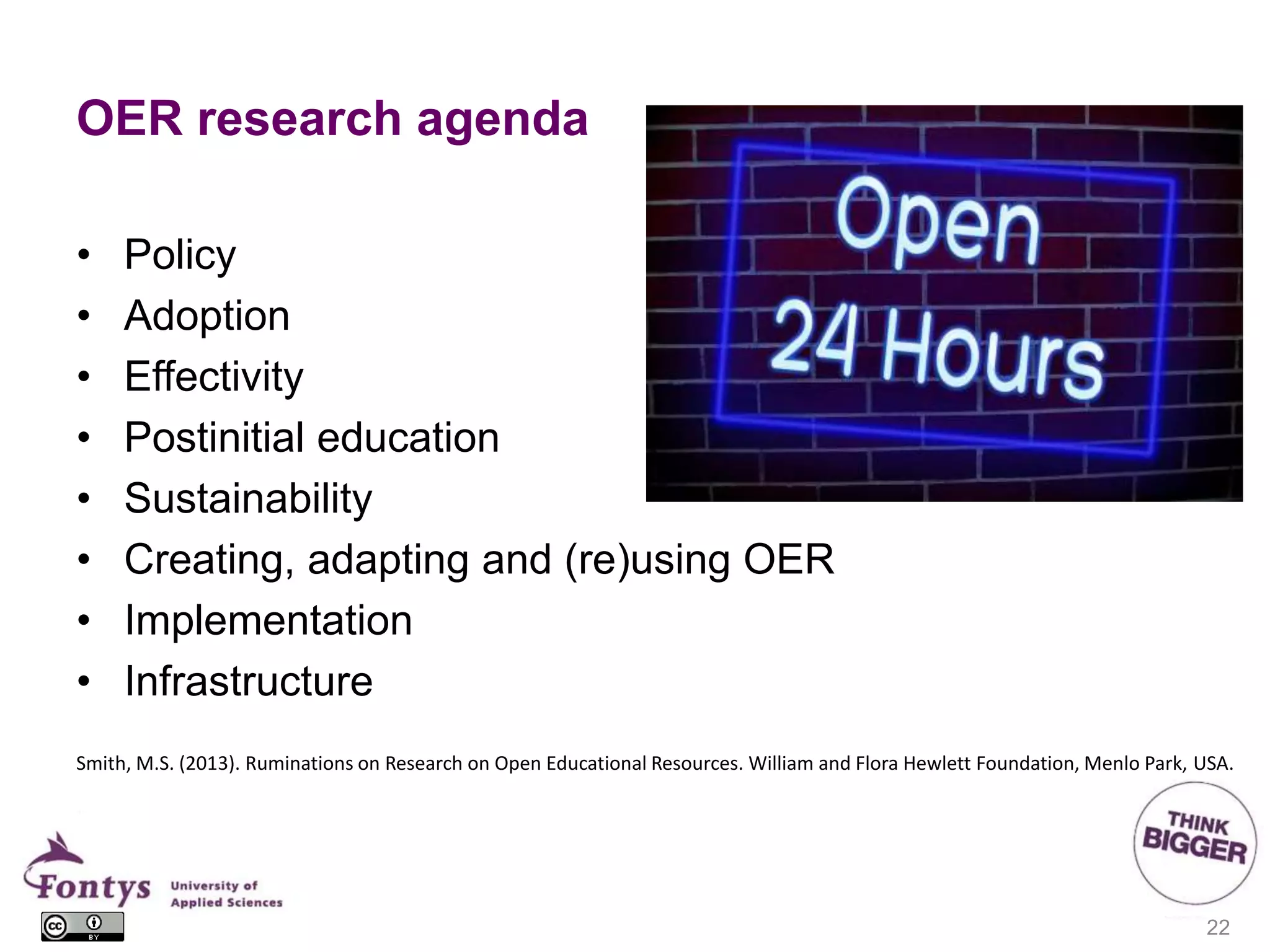 OER research agenda
• Policy
• Adoption
• Effectivity
• Postinitial education
• Sustainability
• Creating, adapting and (re)using OER
• Implementation
• Infrastructure
22
Smith, M.S. (2013). Ruminations on Research on Open Educational Resources. William and Flora Hewlett Foundation, Menlo Park, USA.
 