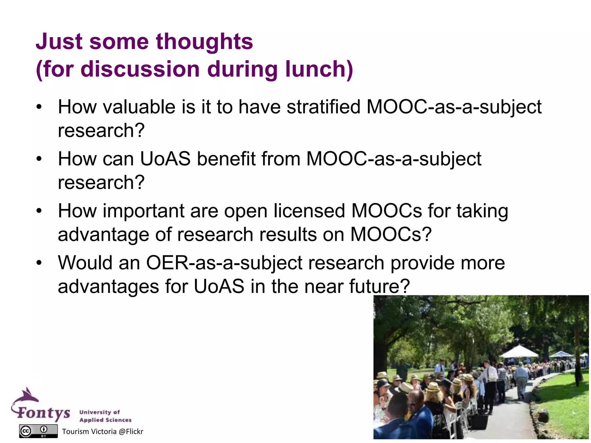 Just some thoughts
(for discussion during lunch)
• How valuable is it to have stratified MOOC-as-a-subject
research?
• How can UoAS benefit from MOOC-as-a-subject
research?
• How important are open licensed MOOCs for taking
advantage of research results on MOOCs?
• Would an OER-as-a-subject research provide more
advantages for UoAS in the near future?
26Tourism Victoria @Flickr
 