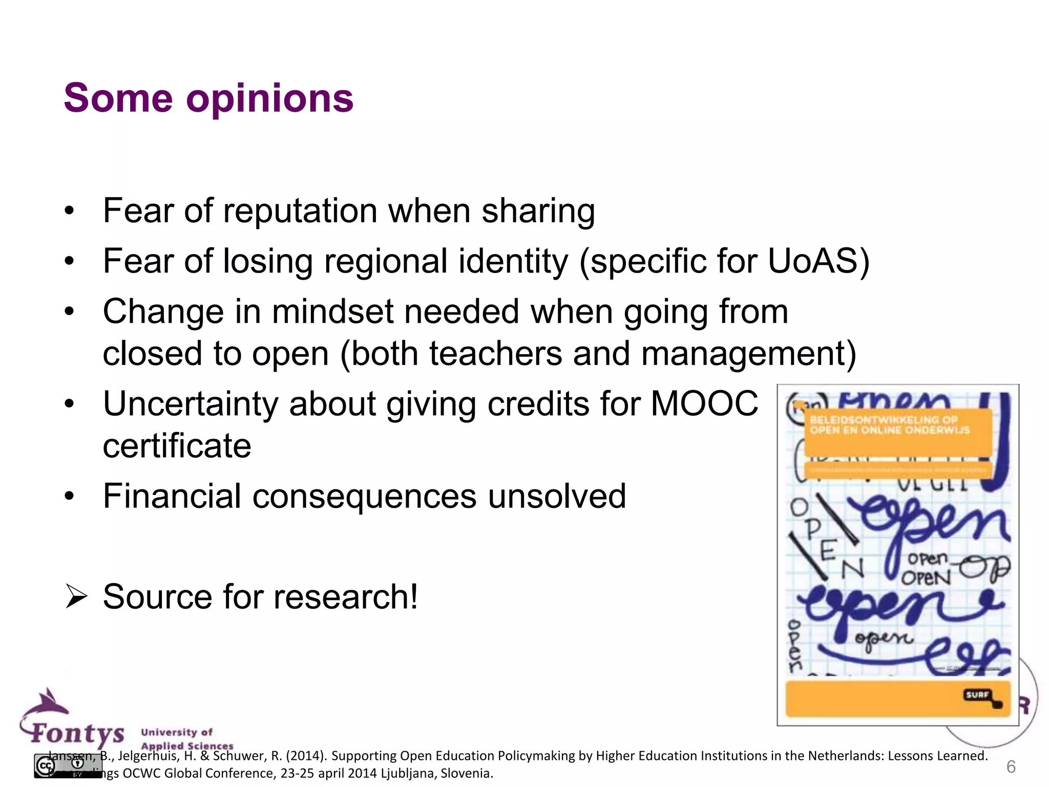 Some opinions
• Fear of reputation when sharing
• Fear of losing regional identity (specific for UoAS)
• Change in mindset needed when going from
closed to open (both teachers and management)
• Uncertainty about giving credits for MOOC
certificate
• Financial consequences unsolved
 Source for research!
Janssen, B., Jelgerhuis, H. & Schuwer, R. (2014). Supporting Open Education Policymaking by Higher Education Institutions in the Netherlands: Lessons Learned.
Proceedings OCWC Global Conference, 23-25 april 2014 Ljubljana, Slovenia. 6
 