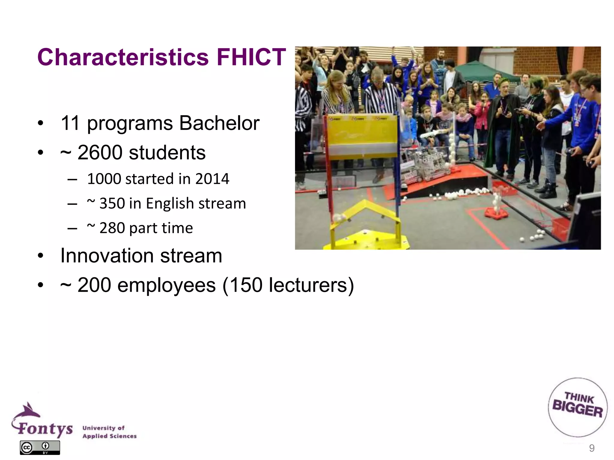Characteristics FHICT
• 11 programs Bachelor
• ~ 2600 students
– 1000 started in 2014
– ~ 350 in English stream
– ~ 280 part time
• Innovation stream
• ~ 200 employees (150 lecturers)
9
 