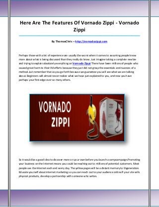 Here Are The Features Of Vornado Zippi - Vornado
                      Zippi
_____________________________________________________________________________________

                            By ThomasChris – http://vornadozippi.com



Perhaps those with a lot of experience are usually the worst when it comes to assuming people know
more about what is being discussed than they really do know. Just imagine taking a complete newbie
and trying to explain absolutely everything on Vornado Zippi There have been millions of people who
caused great harm to their IM efforts because they just did not grasp the essentials and nuances of a
method.Just remember that as you go forth because we guarantee you will see what we are talking
about. Beginners will almost never realize what we have just explained to you, and now you have
perhaps your first edge over so many others.




So it would be a good idea to discover more on your own before you launch a compcampaign.Promoting
your business on the Internet means you could be reaching out to millions of potential customers. Most
people use the Internet each and every day. The yellow pages will be a distant memory to thgeneration.
Educate yourself about internet marketing so you can reach out to your audience online.If your site sells
physical products, develop a partnership with someone who writes.
 