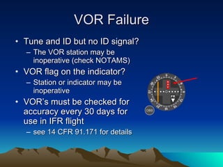 VOR Failure Tune and ID but no ID signal?  The VOR station may be inoperative (check NOTAMS) VOR flag on the indicator?  Station or indicator may be inoperative VOR’s must be checked for accuracy every 30 days for use in IFR flight  see 14 CFR 91.171 for details OBS NAV FR 
