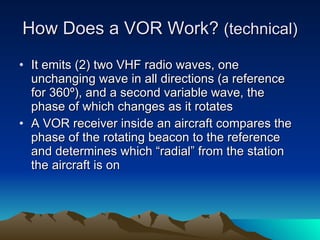 How Does a VOR Work?  (technical) It emits (2) two VHF radio waves, one unchanging wave in all directions (a reference for 360º), and a second variable wave, the phase of which changes as it rotates A VOR receiver inside an aircraft compares the phase of the rotating beacon to the reference and determines which “radial” from the station the aircraft is on 