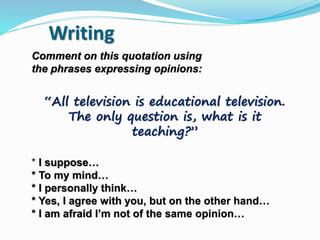 “All television is educational television.
The only question is, what is it
teaching?”
Comment on this quotation using
the phrases expressing opinions:
* I suppose…
* To my mind…
* I personally think…
* Yes, I agree with you, but on the other hand…
* I am afraid I’m not of the same opinion…
Writing
 