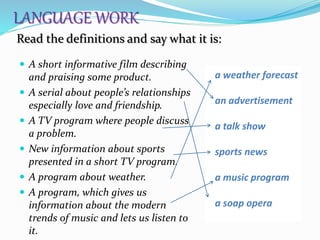  A short informative film describing
and praising some product.
 A serial about people’s relationships
especially love and friendship.
 A TV program where people discuss
a problem.
 New information about sports
presented in a short TV program.
 A program about weather.
 A program, which gives us
information about the modern
trends of music and lets us listen to
it.
a weather forecast
an advertisement
a talk show
sports news
a music program
a soap opera
Read the definitions and say what it is:
LANGUAGE WORK
 