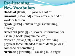 •loads of [ləudz] – informal a lot of
•unwind [ʌn'waɪnd] - relax after a period of
work or tension
•grab [græb] - obtain or get (something)
quickly
•research [rɪ'sɜ:ʧ] - discover information for
use in (a book, programme, etc.)
•violent ['vaɪəl(ə)nt] - using or involving
physical force intended to hurt, damage, or kill
someone or something
•irritating ['ɪrɪteɪtɪŋ] – causing mild anger
Pre-listening
New Vocabulary
 