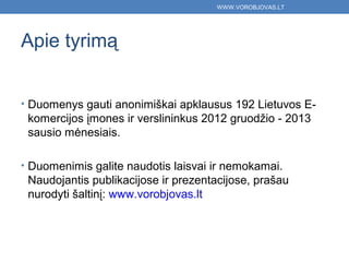 WWW.VOROBJOVAS.LT




Apie tyrimą


• Duomenys gauti anonimiškai apklausus 192 Lietuvos E-
 komercijos įmones ir verslininkus 2012 gruodžio - 2013
 sausio mėnesiais.

• Duomenimis galite naudotis laisvai ir nemokamai.
 Naudojantis publikacijose ir prezentacijose, prašau
 nurodyti šaltinį: www.vorobjovas.lt
 
