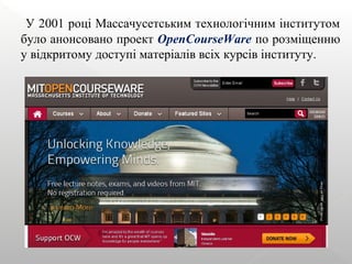У 2001 році Массачусетським технологічним інститутом
було анонсовано проект OpenCourseWare по розміщенню
у відкритому доступі матеріалів всіх курсів інституту.
 