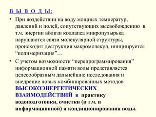 В Ы В О Д Ы:
• При воздействии на воду мощных температур,
давлений и полей, сопутствующих высвобождению в
т.ч. энергии вблизи коллапса микропузырька
нарушаются связи молекулярной структуры,
происходит деструкция макромолекул, инициируется
“полимеризация”…
• С учетом возможности “перепрограммирования”
информационной памяти воды представляется
целесообразным дальнейшие исследования и
внедрение новых комбинированных методов
ВЫСОКОЭНЕРГЕТИЧЕСКИХ
ВЗАИМОДЕЙСТВИЙ в практику
водоподготовки, очистки (в т.ч. и
информационной) и кондиционирования воды.
 